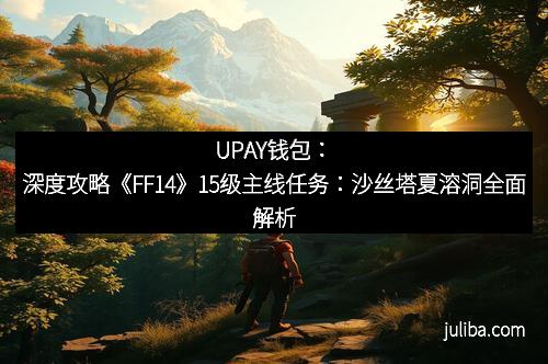UPAY钱包：深度攻略《FF14》15级主线任务：沙丝塔夏溶洞全面解析